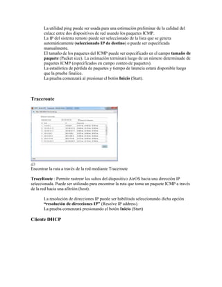 La utilidad ping puede ser usada para una estimación preliminar de la calidad del
       enlace entre dos dispositivos de red usando los paquetes ICMP.
       La IP del sistema remoto puede ser seleccionado de la lista que se genera
       automáticamente (seleccionado IP de destino) o puede ser especificada
       manualmente.
       El tamaño de los paquetes del ICMP puede ser especificado en el campo tamaño de
       paquete (Packet size). La estimación terminará luego de un número determinado de
       paquetes ICMP (especificados en campo conteo de paquetes).
       La estadística de pérdida de paquetes y tiempo de latencia estará disponible luego
       que la prueba finalice.
       La prueba comenzará al presionar el botón Inicio (Start).



Traceroute




Encontrar la ruta a través de la red mediante Traceroute

TraceRoute : Permite rastrear los saltos del dispositivo AirOS hacia una dirección IP
seleccionada. Puede ser utilizado para encontrar la ruta que toma un paquete ICMP a través
de la red hacia una afitrión (host).

       La resolución de direcciones IP puede ser habilitada seleccionando dicha opción
       “resolución de direcciones IP” (Resolve IP address).
       La prueba comenzará presionando el botón Inicio (Start)

Cliente DHCP
 