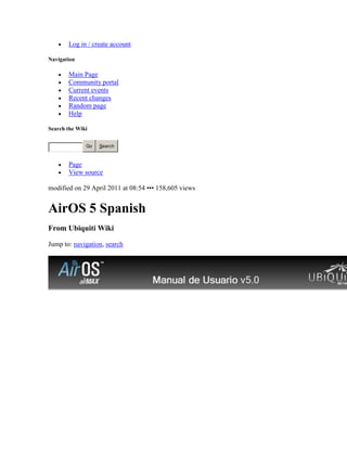 Log in / create account

Navigation

       Main Page
       Community portal
       Current events
       Recent changes
       Random page
       Help

Search the Wiki


              Go   Search



       Page
       View source

modified on 29 April 2011 at 08:54 ••• 158,605 views


AirOS 5 Spanish
From Ubiquiti Wiki

Jump to: navigation, search
 