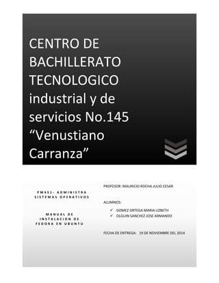 CENTRO DE
BACHILLERATO
TECNOLOGICO
industrial y de
servicios No.145
“Venustiano
Carranza”
PROFESOR: MAURICIO ROCHA JULIO CESAR
ALUMNOS:
 GOMEZ ORTEGA MARIA LIZBETH
 OLGUIN SANCHEZ JOSE ARMANDO
FECHA DE ENTREGA: 19 DE NOVIEMBRE DEL 2014
P M 4 S 1 - A D M I N I S T R A
S I S T E M A S O P E R A T I V O S
M A N U A L D E
I N S T A L A C I O N D E
F E D O R A E N U B U N T U
 