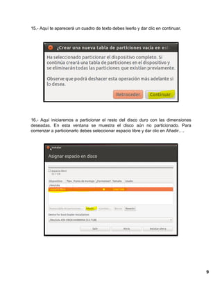 9
15.- Aquí te aparecerá un cuadro de texto debes leerlo y dar clic en continuar.
16.- Aquí iniciaremos a particionar el resto del disco duro con las dimensiones
deseadas. En esta ventana se muestra el disco aún no particionado. Para
comenzar a particionarlo debes seleccionar espacio libre y dar clic en Añadir….
 