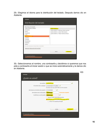 16
29.- Elegimos el idioma para la distribución del teclado. Después damos clic en
Adelante.
30.- Seleccionamos el nombre, una contraseña y decidimos si queremos que nos
pida a contraseña al iniciar sesión o que se inicie automáticamente y le damos clic
en Adelante.
KG
 