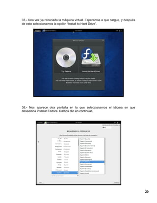 20
37.- Una vez ya reiniciada la máquina virtual. Esperamos a que cargue, y después
de esto seleccionamos la opción “Install to Hard Drive”.
38.- Nos aparece otra pantalla en la que seleccionamos el idioma en que
deseemos instalar Fedora. Damos clic en continuar.
 