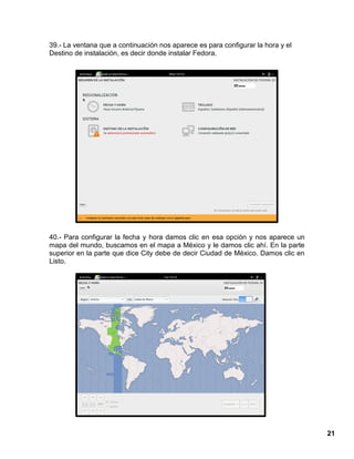 21
39.- La ventana que a continuación nos aparece es para configurar la hora y el
Destino de instalación, es decir donde instalar Fedora.
40.- Para configurar la fecha y hora damos clic en esa opción y nos aparece un
mapa del mundo, buscamos en el mapa a México y le damos clic ahí. En la parte
superior en la parte que dice City debe de decir Ciudad de México. Damos clic en
Listo.
 