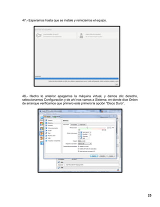 25
47.- Esperamos hasta que se instale y reiniciamos el equipo.
48.- Hecho lo anterior apagamos la máquina virtual, y damos clic derecho,
seleccionamos Configuración y de ahí nos vamos a Sistema, en donde dice Orden
de arranque verificamos que primero este primero la opción “Disco Duro”.
 