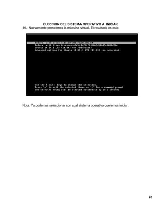 26
ELECCION DEL SISTEMA OPERATIVO A INICIAR
49.- Nuevamente prendemos la máquina virtual. El resultado es este:
Nota: Ya podemos seleccionar con cual sistema operativo queremos iniciar.
 