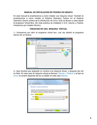 2
MANUAL DE INSTALACION DE FEDORA EN UBUNTU
En este manual te enseñaremos a como instalar una máquina virtual. También te
enseñaremos a como instalar el Sistema Operativo Fedora en el Sistema
Operativo Ubuntu ambos de la distribución de Linux. Esto se llevara a cabo desde
el programa Virtual Box. (En esta práctica se instalaran 2 S.O. Ubuntu y Fedora;
Iniciaremos por instalar Ubuntu).
CREACION DE UNA MAQUINA VIRTUAL
1.- Iniciaremos por abrir el programa virtual box, una vez abierto el programa
damos clic en Nueva.
2.- Aquí tendrás que asignarle un nombre a la máquina virtual y después dar clic
en Next. En este caso la máquina virtual se llamara “Ubuntu + Fedora” y el tipo es
Linux, la versión depende del iso a instalar en este caso Ubuntu.
 
