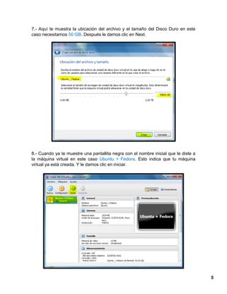 5
7.- Aquí te muestra la ubicación del archivo y el tamaño del Disco Duro en este
caso necesitamos 50 GB. Después le damos clic en Next.
8.- Cuando ya te muestre una pantallita negra con el nombre inicial que le diste a
la máquina virtual en este caso Ubuntu + Fedora. Esto indica que tu máquina
virtual ya está creada. Y le damos clic en iniciar.
 