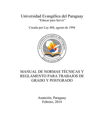 Universidad Evangélica del Paraguay 
“Educar para Servir” 
Creada por Ley 404, agosto de 1994 
MANUAL DE NORMAS TÉCNICAS Y 
REGLAMENTO PARA TRABAJOS DE GRADO Y POSTGRADO 
Asunción, Paraguay 
Febrero, 2014  