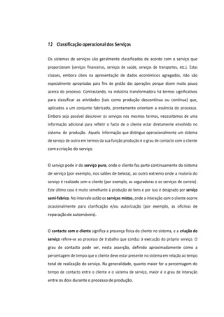 1.2 Classificação operacional dos Serviços
Os sistemas de serviços são geralmente classificados de acordo com o serviço que
proporcionam (serviços financeiros, serviços de saúde, serviços de transportes, etc.). Estas
classes, embora úteis na apresentação de dados económicos agregados, não são
especialmente apropriadas para fins de gestão das operações porque dizem muito pouco
acerca do processo. Contrastando, na indústria transformadora há termos significativos
para classificar as atividades (tais como produção descontínua ou contínua) que,
aplicados a um conjunto fabricado, prontamente orientam a essência do processo.
Embora seja possível descrever os serviços nos mesmos termos, necessitamos de uma
informação adicional para refletir o facto de o cliente estar diretamente envolvido no
sistema de produção. Aquela informação que distingue operacionalmente um sistema
de serviço de outro em termos da sua função produção é o grau de contacto com o cliente
comacriação do serviço.
O serviço pode ir do serviço puro, onde o cliente faz parte continuamente do sistema
de serviço (por exemplo, nos salões de beleza), ao outro extremo onde a maioria do
serviço é realizado sem o cliente (por exemplo, as seguradoras e os serviços de correio).
Este último caso é muito semelhante à produção de bens e por isso é designado por serviço
semi-fabrico. No intervalo estão os serviços mistos, onde a interação com o cliente ocorre
ocasionalmente para clarificação e/ou autorização (por exemplo, as oficinas de
reparação de automóveis).
O contacto com o cliente significa a presença física do cliente no sistema, e a criação do
serviço refere-se ao processo de trabalho que conduz à execução do próprio serviço. O
grau de contacto pode ser, nesta asserção, definido aproximadamente como a
percentagem de tempo que o cliente deve estar presente no sistema em relação ao tempo
total de realização do serviço. Na generalidade, quanto maior for a percentagem do
tempo de contacto entre o cliente e o sistema de serviço, maior é o grau de interação
entre os dois durante o processo de produção.
 