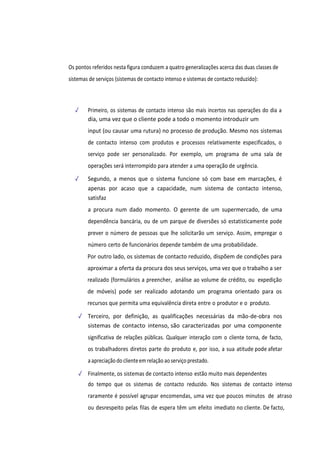 Os pontos referidos nesta figura conduzem a quatro generalizações acerca das duas classes de
sistemas de serviços (sistemas de contacto intenso e sistemas de contacto reduzido):
✓ Primeiro, os sistemas de contacto intenso são mais incertos nas operações do dia a
dia, uma vez que o cliente pode a todo o momento introduzir um
input (ou causar uma rutura) no processo de produção. Mesmo nos sistemas
de contacto intenso com produtos e processos relativamente especificados, o
serviço pode ser personalizado. Por exemplo, um programa de uma sala de
operações será interrompido para atender a uma operação de urgência.
✓ Segundo, a menos que o sistema funcione só com base em marcações, é
apenas por acaso que a capacidade, num sistema de contacto intenso,
satisfaz
a procura num dado momento. O gerente de um supermercado, de uma
dependência bancária, ou de um parque de diversões só estatisticamente pode
prever o número de pessoas que lhe solicitarão um serviço. Assim, empregar o
número certo de funcionários depende também de uma probabilidade.
Por outro lado, os sistemas de contacto reduzido, dispõem de condições para
aproximar a oferta da procura dos seus serviços, uma vez que o trabalho a ser
realizado (formulários a preencher, análise ao volume de crédito, ou expedição
de móveis) pode ser realizado adotando um programa orientado para os
recursos que permita uma equivalência direta entre o produtor e o produto.
✓ Terceiro, por definição, as qualificações necessárias da mão-de-obra nos
sistemas de contacto intenso, são caracterizadas por uma componente
significativa de relações públicas. Qualquer interação com o cliente torna, de facto,
os trabalhadores diretos parte do produto e, por isso, a sua atitude pode afetar
aapreciaçãodo clienteemrelação aoserviçoprestado.
✓ Finalmente, os sistemas de contacto intenso estão muito mais dependentes
do tempo que os sistemas de contacto reduzido. Nos sistemas de contacto intenso
raramente é possível agrupar encomendas, uma vez que poucos minutos de atraso
ou desrespeito pelas filas de espera têm um efeito imediato no cliente. De facto,
 
