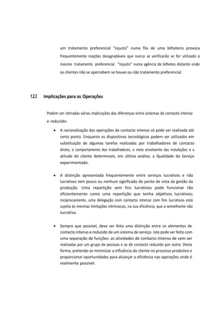 um tratamento preferencial “injusto” numa fila de uma bilheteira provoca
frequentemente reações desagradáveis que nunca se verificarão se for utilizado o
mesmo tratamento preferencial “injusto” numa agência de bilhetes distante onde
os clientes não se apercebem se houve ou não tratamento preferencial.
1.2.3 Implicações para as Operações
Podem ser retiradas várias implicações das diferenças entre sistemas de contacto intenso
e reduzido:
• A racionalização das operações de contacto intenso só pode ser realizada até
certo ponto. Enquanto os dispositivos tecnológicos podem ser utilizados em
substituição de algumas tarefas realizadas por trabalhadores de contacto
direto, o comportamento dos trabalhadores, o meio envolvente das instalações e a
atitude do cliente determinam, em última análise, a Qualidade do Serviço
experimentado.
• A distinção apresentada frequentemente entre serviços lucrativos e não
lucrativos tem pouco ou nenhum significado do ponto de vista da gestão da
produção. Uma repartição sem fins lucrativos pode funcionar tão
eficientemente como uma repartição que tenha objetivos lucrativos;
reciprocamente, uma delegação com contacto intenso com fins lucrativos está
sujeita às mesmas limitações intrínsecas, na sua eficiência, que a semelhante não
lucrativa.
• Sempre que possível, deve ser feita uma distinção entre os elementos de
contacto intenso e reduzido de um sistema de serviço. Isto pode ser feito com
uma separação de funções: as atividades de contacto intenso de vem ser
realizadas por um grupo de pessoas e as de contacto reduzido por outro. Desta
forma, pretende-se minimizar a influência do cliente no processo produtivo e
proporcionar oportunidades para alcançar a eficiência nas operações onde é
realmente possível.
 