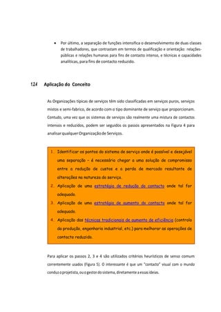 1. Identificar os pontos do sistema de serviço onde é possível e desejável
uma separação – é necessário chegar a uma solução de compromisso
entre a redução de custos e a perda de mercado resultante de
alterações na natureza do serviço.
2. Aplicação de uma estratégia de redução do contacto onde tal for
adequado.
3. Aplicação de uma estratégia de aumento do contacto onde tal for
adequado.
4. Aplicação das técnicas tradicionais de aumento de eficiência (controlo
da produção, engenharia industrial, etc.) para melhorar as operações de
contacto reduzido.
• Por último, a separação de funções intensifica o desenvolvimento de duas classes
de trabalhadores, que contrastam em termos de qualificação e orientação: relações-
públicas e relações humanas para fins de contacto intenso, e técnicas e capacidades
analíticas, para fins de contacto reduzido.
1.2.4 Aplicação do Conceito
As Organizações típicas de serviços têm sido classificadas em serviços puros, serviços
mistos e semi-fabrico, de acordo com o tipo dominante de serviço que proporcionam.
Contudo, uma vez que os sistemas de serviços são realmente uma mistura de contactos
intensos e reduzidos, podem ser seguidos os passos apresentados na Figura 4 para
analisarqualquerOrganizaçãode Serviços.
Para aplicar os passos 2, 3 e 4 são utilizados critérios heurísticos de senso comum
correntemente usados (Figura 5). O interessante é que um “contacto” visual com o mundo
conduzoprojetista,ouogestordosistema,diretamenteaessasideias.
 