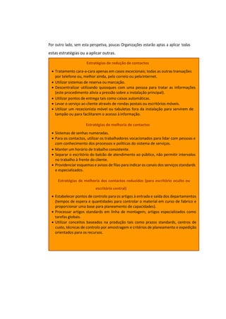 Por outro lado, sem esta perspetiva, poucas Organizações estarão aptas a aplicar todas
estas estratégias ou a aplicar outras.
Estratégias de redução de contactos
• Tratamento cara-a-cara apenas em casos excecionais; todas as outras transações
por telefone ou, melhor ainda, pelo correio ou pelaInternet.
• Utilizar sistemas de reserva ou marcação.
• Descentralizar utilizando quiosques com uma pessoa para tratar as informações
(este procedimento alivia a pressão sobre a instalação principal).
• Utilizar pontos de entrega tais como caixas automáticas.
• Levar o serviço ao cliente através de rondas postais ou escritórios móveis.
• Utilizar um rececionista móvel ou tabuletas fora da instalação para servirem de
tampão ou para facilitarem o acesso àinformação.
Estratégias de melhoria de contactos
• Sistemas de senhas numeradas.
• Para os contactos, utilizar os trabalhadores vocacionados para lidar com pessoas e
com conhecimento dos processos e políticas do sistema de serviços.
• Manter um horário de trabalho consistente.
• Separar o escritório do balcão de atendimento ao público, não permitir intervalos
no trabalho à frente do cliente.
• Providenciar esquemas e avisos de filas para indicar os canais dos serviços standards
e especializados.
Estratégias de melhoria dos contactos reduzidos (para escritório oculto ou
escritório central)
• Estabelecer pontos de controlo para os artigos à entrada e saída dos departamentos
(tempos de espera e quantidades para controlar o material em curso de fabrico e
proporcionar uma base para planeamento de capacidades).
• Processar artigos standards em linha de montagem; artigos especializados como
tarefas globais.
• Utilizar conceitos baseados na produção tais como prazos standards, centros de
custo, técnicas de controlo por amostragem e critérios de planeamento e expedição
orientados para os recursos.
 