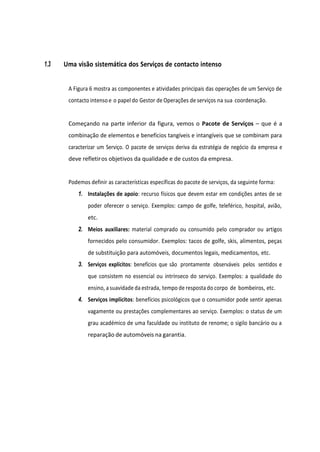 1.3 Uma visão sistemática dos Serviços de contacto intenso
A Figura 6 mostra as componentes e atividades principais das operações de um Serviço de
contacto intenso e o papel do Gestor de Operações de serviços na sua coordenação.
Começando na parte inferior da figura, vemos o Pacote de Serviços – que é a
combinação de elementos e benefícios tangíveis e intangíveis que se combinam para
caracterizar um Serviço. O pacote de serviços deriva da estratégia de negócio da empresa e
deve refletiros objetivos da qualidade e de custos da empresa.
Podemos definir as características específicas do pacote de serviços, da seguinte forma:
1. Instalações de apoio: recurso físicos que devem estar em condições antes de se
poder oferecer o serviço. Exemplos: campo de golfe, teleférico, hospital, avião,
etc.
2. Meios auxiliares: material comprado ou consumido pelo comprador ou artigos
fornecidos pelo consumidor. Exemplos: tacos de golfe, skis, alimentos, peças
de substituição para automóveis, documentos legais, medicamentos, etc.
3. Serviços explícitos: benefícios que são prontamente observáveis pelos sentidos e
que consistem no essencial ou intrínseco do serviço. Exemplos: a qualidade do
ensino, asuavidade da estrada, tempo de resposta do corpo de bombeiros, etc.
4. Serviços implícitos: benefícios psicológicos que o consumidor pode sentir apenas
vagamente ou prestações complementares ao serviço. Exemplos: o status de um
grau académico de uma faculdade ou instituto de renome; o sigilo bancário ou a
reparação de automóveis na garantia.
 