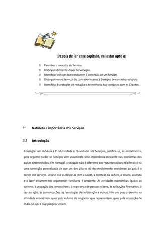 Depois de ler este capítulo, vai estar apto a:
Perceber o conceito de Serviço.
Distinguir diferentes tipos de Serviços.
Identificar as fases que conduzem à conceção de um Serviço.
Distinguir entre Serviços de contacto intenso e Serviços de contacto reduzido.
Identificar Estratégias de redução e de melhoria dos contactos com os Clientes.
1.1 Natureza e importância dos Serviços
1.1.1 Introdução
Consagrar um módulo à Produtividade e Qualidade nos Serviços, justifica-se, essencialmente,
pela seguinte razão: os Serviços vêm assumindo uma importância crescente nas economias dos
países desenvolvidos. Em Portugal, a situação não é diferente dos restantes países ocidentais e há
uma convicção generalizada de que um dos pilares do desenvolvimento económico do país é o
sector dos serviços. O peso que as despesas com a saúde, a proteção da velhice, o ensino, acultura
e o lazer assumem nos orçamentos familiares é crescente. As atividades económicas ligadas ao
turismo, à ocupação dos tempos livres, à segurança de pessoas e bens, às aplicações financeiras, à
restauração, às comunicações, às tecnologias de informação e outras, têm um peso crescente na
atividade económica, quer pelo volume de negócios que representam, quer pela ocupação de
mão-de-obra que proporcionam.
 