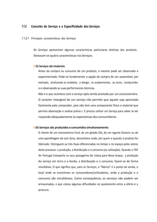 1.1.2 Conceito de Serviço e a Especificidade dos Serviços
1.1.2.1 Principais características dos Serviços
Os Serviços apresentam algumas características particulares distintas dos produtos.
Destacam-se quatro características nos Serviços:
Os Serviços são imateriais.
Antes da compra ou consumo de um produto, o mesmo pode ser observado e
experimentado. Pode-se fundamentar a opção de compra de um automóvel, por
exemplo, analisando os modelos, o design, os acabamentos, as cores, conduzindo-
o e observando as suas performances técnicas.
Não é o que acontece com o serviço após venda prestado por um concessionário.
O carácter intangível de um serviço não permite que aquele seja apreciado
facilmente pelo comprador, pois não tem uma componente física e material que
permita observação e análise prévia s. É preciso utilizar um Serviço para saber se ele
responde adequadamente às expectativas dos consumidores.
Os Serviços são produzidos e consumidos simultaneamente.
O cliente de um monovolume Ford, de um gelado Olá, de um iogurte Danone ou de
uma aparelhagem de som Sony, desconhece onde, por quem e quando o produto foi
fabricado. Distinguem-se três fases diferenciadas no tempo e no espaço pelos atores
deste processo: a produção, a distribuição e o consumo (ou utilização). Quando a TAP
Air Portugal transporta os seus passageiros de Lisboa para Nova Iorque, a produção
do serviço em terra e a bordo, a distribuição e o consumo, fazem-se de forma
simultânea. O que significa que, para os Serviços, a “fábrica” é o ponto de venda, o
local onde se encontram os consumidores/utilizadores, onde a produção e o
consumo são simultâneos. Como consequência, os serviços não podem ser
armazenados, o que coloca algumas dificuldades no ajustamento entre a oferta e a
procura.
 