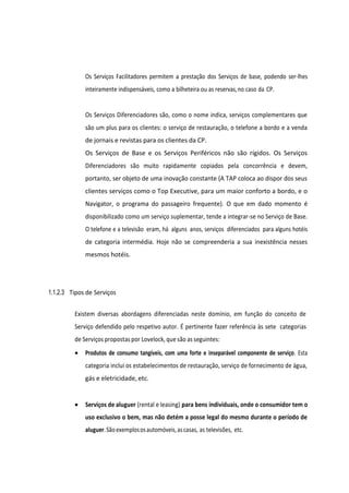 Os Serviços Facilitadores permitem a prestação dos Serviços de base, podendo ser-lhes
inteiramente indispensáveis, como a bilheteira ou as reservas,no caso da CP.
Os Serviços Diferenciadores são, como o nome indica, serviços complementares que
são um plus para os clientes: o serviço de restauração, o telefone a bordo e a venda
de jornais e revistas para os clientes da CP.
Os Serviços de Base e os Serviços Periféricos não são rígidos. Os Serviços
Diferenciadores são muito rapidamente copiados pela concorrência e devem,
portanto, ser objeto de uma inovação constante (A TAP coloca ao dispor dos seus
clientes serviços como o Top Executive, para um maior conforto a bordo, e o
Navigator, o programa do passageiro frequente). O que em dado momento é
disponibilizado como um serviço suplementar, tende a integrar-se no Serviço de Base.
O telefone e a televisão eram, há alguns anos, serviços diferenciados para alguns hotéis
de categoria intermédia. Hoje não se compreenderia a sua inexistência nesses
mesmos hotéis.
1.1.2.3 Tipos de Serviços
Existem diversas abordagens diferenciadas neste domínio, em função do conceito de
Serviço defendido pelo respetivo autor. É pertinente fazer referência às sete categorias
de Serviços propostas por Lovelock, que são as seguintes:
• Produtos de consumo tangíveis, com uma forte e inseparável componente de serviço. Esta
categoria inclui os estabelecimentos de restauração, serviço de fornecimento de água,
gás e eletricidade, etc.
• Serviços de aluguer (rental e leasing) para bens individuais, onde o consumidor tem o
uso exclusivo o bem, mas não detém a posse legal do mesmo durante o período de
aluguer.Sãoexemplososautomóveis,ascasas, as televisões, etc.
 