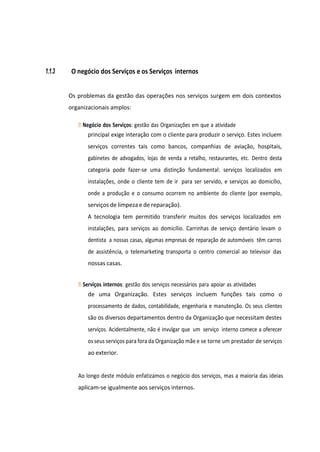 1.1.3 O negócio dos Serviços e os Serviços internos
Os problemas da gestão das operações nos serviços surgem em dois contextos
organizacionais amplos:
Negócio dos Serviços: gestão das Organizações em que a atividade
principal exige interação com o cliente para produzir o serviço. Estes incluem
serviços correntes tais como bancos, companhias de aviação, hospitais,
gabinetes de advogados, lojas de venda a retalho, restaurantes, etc. Dentro desta
categoria pode fazer-se uma distinção fundamental: serviços localizados em
instalações, onde o cliente tem de ir para ser servido, e serviços ao domicílio,
onde a produção e o consumo ocorrem no ambiente do cliente (por exemplo,
serviços de limpeza e de reparação).
A tecnologia tem permitido transferir muitos dos serviços localizados em
instalações, para serviços ao domicílio. Carrinhas de serviço dentário levam o
dentista a nossas casas, algumas empresas de reparação de automóveis têm carros
de assistência, o telemarketing transporta o centro comercial ao televisor das
nossas casas.
Serviços internos: gestão dos serviços necessários para apoiar as atividades
de uma Organização. Estes serviços incluem funções tais como o
processamento de dados, contabilidade, engenharia e manutenção. Os seus clientes
são os diversos departamentos dentro da Organização que necessitam destes
serviços. Acidentalmente, não é invulgar que um serviço interno comece a oferecer
os seus serviços para fora da Organização mãe e se torne um prestador de serviços
ao exterior.
Ao longo deste módulo enfatizamos o negócio dos serviços, mas a maioria das ideias
aplicam-se igualmente aos serviços internos.
 