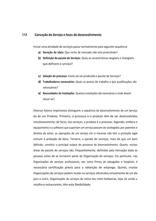1.1.4 Conceção do Serviço e fases de desenvolvimento
Iniciar uma atividade de serviços passa normalmente pela seguinte sequência:
a) Geração da ideia: Que nicho de mercado não está preenchido?
b) Definição do pacote de Serviços: Quais as características tangíveis e intangíveis
que definem o serviço?
c) Seleção do processo: Como vai ser produzido o pacote de Serviços?
d) Trabalhadores necessários: Quais os postos de trabalho e que qualificações são
necessárias?
e) Necessidades de instalações: Quantas instalações são necessárias e onde devem
situar-se?
Diversos fatores importantes distinguem a sequência de desenvolvimento de um Serviço
da de um Produto. Primeiro, o processo e o produto têm de ser desenvolvidos
simultaneamente; de facto, nos serviços, o produto é o processo. Segundo, embora o
equipamento e o software quesuportam um serviço possam ser protegidos por patentes e
direitos de autor, as operações de um serviço em si mesmas não têm a proteção legal
comum à proteção de bens. Terceiro, o pacote de serviços, mais do que um bem
definido, constitui o principal output do processo de desenvolvimento. Quarto, muitas
áreas do pacote de serviços são, frequentemente, definidas pela formação dada às
pessoas antes de se tornarem parte da Organização de serviços. Em particular, nas
Organizações de serviços profissionais, tais como firmas de advogados e hospitais, é
necessária certificação prévia para a obtenção de emprego. Quinto, muitas
Organizações de serviços podem mudar os serviços oferecidos virtualmente de um dia
para o outro. Organizações de serviços de rotina tais como barbearias, lojas de venda a
retalho e restaurantes, têm esta flexibilidade.
 