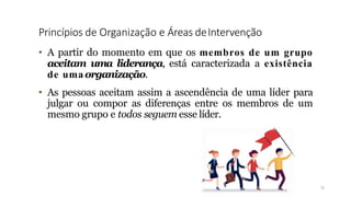 Princípios de Organização e Áreas deIntervenção
11
• A partir do momento em que os membros de um grupo
aceitam uma liderança, está caracterizada a existência
de uma organização.
• As pessoas aceitam assim a ascendência de uma líder para
julgar ou compor as diferenças entre os membros de um
mesmo grupo e todos seguem esse líder.
 