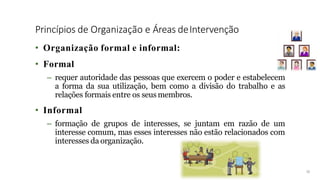 Princípios de Organização e Áreas deIntervenção
14
• Organização formal e informal:
• Formal
– requer autoridade das pessoas que exercem o poder e estabelecem
a forma da sua utilização, bem como a divisão do trabalho e as
relações formais entre os seus membros.
• Informal
– formação de grupos de interesses, se juntam em razão de um
interesse comum, mas esses interesses não estão relacionados com
interesses da organização.
 