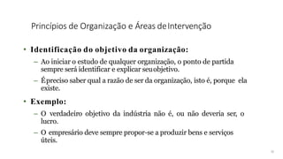 Princípios de Organização e Áreas deIntervenção
• Identificação do objetivo da organização:
– Ao iniciar o estudo de qualquer organização, o ponto de partida
sempre será identificar e explicar seuobjetivo.
– Épreciso saber qual a razão de ser da organização, isto é, porque ela
existe.
• Exemplo:
– O verdadeiro objetivo da indústria não é, ou não deveria ser, o
lucro.
– O empresário deve sempre propor-se a produzir bens e serviços
úteis.
15
 