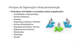 Princípios de Organização e Áreas deIntervenção
17
• Principais Atividades executadas numa organização:
– Contabilidade e Orçamentação;
– Recursos Humanos;
– Finanças;
– Organização, Sistemas e Métodos;
– Serviços Administrativos;
– Engenharia do Produto /Serviço;
– Engenharia dos Processos;
– Manutenção;
– Marteking;
– Direção.
 