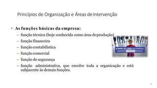 Princípios de Organização e Áreas deIntervenção
• As funções básicas da empresa:
– função técnica (hoje conhecida como área deprodução)
– função financeira
– função contabilística
– função comercial
– função de segurança
– função administrativa, que envolve toda a organização e está
subjacente às demais funções.
18
 