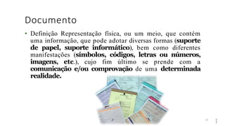 Documento
27
• Definição Representação física, ou um meio, que contém
uma informação, que pode adotar diversas formas (suporte
de papel, suporte informático), bem como diferentes
manifestações (símbolos, códigos, letras ou números,
imagens, etc.), cujo fim último se prende com a
comunicação e/ou comprovação de uma determinada
realidade.
2
7
 