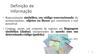 Definição de
Informação
28
• Representação simbólica, em código convencionado, de
acontecimentos, objetos ou fluxos que constituem o real
percetível.
• Conjuga, assim, um conjunto de registos em linguagem
simbólica (dados), interpretados de acordo com um
determinado código (padrão).
(Zorrinho, 1995)
2
8
 