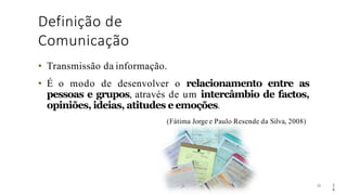 Definição de
Comunicação
29
• Transmissão da informação.
• É o modo de desenvolver o relacionamento entre as
pessoas e grupos, através de um intercâmbio de factos,
opiniões, ideias, atitudes e emoções.
(Fátima Jorge e Paulo Resende da Silva, 2008)
2
9
 