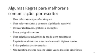Algumas Regras para melhorar a
comunicação por escrito:
35
• Usar palavras e expressões simples
• Usar palavras curtas e com um significado acessível
• Utilizar ilustrações, gráficos e exemplos
• Fazer parágrafos curtos
• Usar adjetivos e advérbios de modo com moderação
• Exprimir as ideias com um encadeamento lógico e direto
• Evitar palavras desnecessárias
• Não repetir a mesma palavra várias vezes, mas sim sinónimos
 