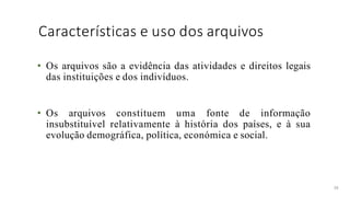 Características e uso dos arquivos
38
• Os arquivos são a evidência das atividades e direitos legais
das instituições e dos indivíduos.
• Os arquivos constituem uma fonte de informação
insubstituível relativamente à história dos países, e à sua
evolução demográfica, política, económica e social.
 