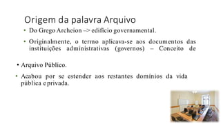 Origem da palavra Arquivo
• Arquivo Público.
• Acabou por se estender aos restantes domínios da vida
pública e privada.
39
• Do Grego Archeion –> edifício governamental.
• Originalmente, o termo aplicava-se aos documentos das
instituições administrativas (governos) – Conceito de
 