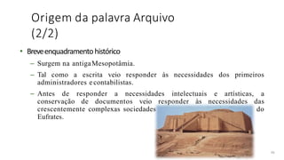 Origem da palavra Arquivo
(2/2)
• Breveenquadramentohistórico
– Surgem na antigaMesopotâmia.
– Tal como a escrita veio responder às necessidades dos primeiros
administradores e contabilistas.
– Antes de responder a necessidades intelectuais e artísticas, a
conservação de documentos veio responder às necessidades das
crescentemente complexas sociedades urbanas dos vales do Tigre e do
Eufrates.
40
 