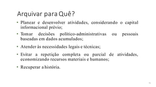 Arquivar para Quê?
41
• Planear e desenvolver atividades, considerando o capital
informacional prévio;
• Tomar decisões político-administrativas ou pessoais
baseadas em dados acumulados;
• Atender às necessidades legais e técnicas;
• Evitar a repetição completa ou parcial de atividades,
economizando recursos materiais e humanos;
• Recuperar a história.
 