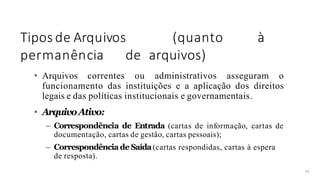Tipos de Arquivos (quanto à
permanência de arquivos)
45
• Arquivos correntes ou administrativos asseguram o
funcionamento das instituições e a aplicação dos direitos
legais e das políticas institucionais e governamentais.
• ArquivoAtivo:
– Correspondência de Entrada (cartas de informação, cartas de
documentação, cartas de gestão, cartas pessoais);
– Correspondência de Saída(cartas respondidas, cartas à espera
de resposta).
 