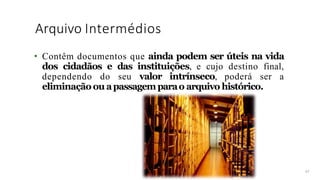 Arquivo Intermédios
47
• Contêm documentos que ainda podem ser úteis na vida
dos cidadãos e das instituições, e cujo destino final,
dependendo do seu valor intrínseco, poderá ser a
eliminação ou apassagem parao arquivo histórico.
 