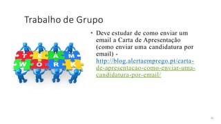 Trabalho de Grupo
49
• Deve estudar de como enviar um
email a Carta de Apresentação
(como enviar uma candidatura por
email) -
http://blog.alertaemprego.pt/carta-
de-apresentacao-como-enviar-uma-
candidatura-por-email/
 