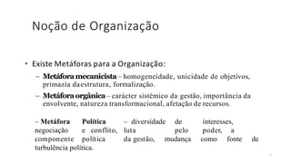 Noção de Organização
• Existe Metáforas para a Organização:
– Metáforamecanicista – homogeneidade, unicidade de objetivos,
primazia daestrutura, formalização.
– Metáforaorgânica– carácter sistémico da gestão, importância da
envolvente, natureza transformacional, afetação de recursos.
7
– Metáfora Política – diversidade de interesses,
negociação e conflito, luta pelo poder, a
componente política da gestão, mudança como fonte de
turbulência política.
 