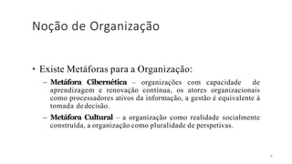 Noção de Organização
8
• Existe Metáforas para a Organização:
– Metáfora Cibernética – organizações com capacidade de
aprendizagem e renovação contínua, os atores organizacionais
como processadores ativos da informação, a gestão é equivalente à
tomada dedecisão.
– Metáfora Cultural – a organização como realidade socialmente
construída, a organização como pluralidade de perspetivas.
 