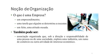 Noção deOrganização
9
• O que é uma Empresa?
– um empreendimento;
– uma tarefa que alguém se determina a executar;
– um feito, uma atitude ousada.
• Tambémpode ser:
– associação organizada que, sob a direção e responsabilidade de
uma pessoa ou de uma sociedade, explora uma indústria, um ramo
de comércio ou outra atividade de interesse económico.
 
