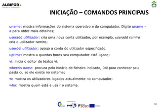 INICIAÇÃO – COMANDOS PRINCIPAIS
10
uname: mostra informações do sistema operativo e do computador. Digite uname -
a para obter mais detalhes;
useradd utilizador: cria uma nova conta utilizador, por exemplo, useradd ramiro
cria o utilizador ramiro;
userdel utilizador: apaga a conta do utilizador especificado;
uptime: mostra a quantas horas seu computador está ligado;
vi: inicia o editor de textos vi.
whereis nome: procura pelo binário do ficheiro indicado, útil para conhecer seu
pasta ou se ele existe no sistema;
w: mostra os utilizadores logados actualmente no computador;
who: mostra quem está a usa r o sistema.
 