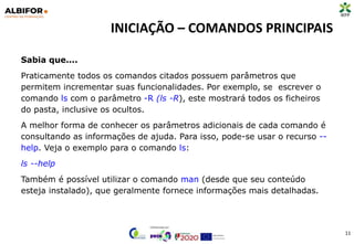 INICIAÇÃO – COMANDOS PRINCIPAIS
11
Sabia que....
Praticamente todos os comandos citados possuem parâmetros que
permitem incrementar suas funcionalidades. Por exemplo, se escrever o
comando ls com o parâmetro -R (ls -R), este mostrará todos os ficheiros
do pasta, inclusive os ocultos.
A melhor forma de conhecer os parâmetros adicionais de cada comando é
consultando as informações de ajuda. Para isso, pode-se usar o recurso --
help. Veja o exemplo para o comando ls:
ls --help
Também é possível utilizar o comando man (desde que seu conteúdo
esteja instalado), que geralmente fornece informações mais detalhadas.
 