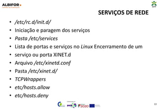 SERVIÇOS DE REDE
• /etc/rc.d/init.d/
• Iniciação e paragem dos serviços
• Pasta /etc/services
• Lista de portas e serviços no Linux Encerramento de um
• serviço ou porta XINET.d
• Arquivo /etc/xinetd.conf
• Pasta /etc/xinet.d/
• TCPWrappers
• etc/hosts.allow
• etc/hosts.deny
13
 