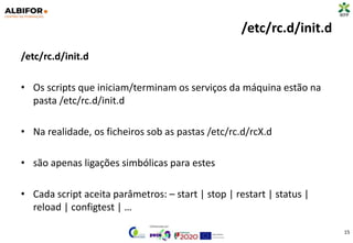 /etc/rc.d/init.d
/etc/rc.d/init.d
• Os scripts que iniciam/terminam os serviços da máquina estão na
pasta /etc/rc.d/init.d
• Na realidade, os ficheiros sob as pastas /etc/rc.d/rcX.d
• são apenas ligações simbólicas para estes
• Cada script aceita parâmetros: – start | stop | restart | status |
reload | configtest | …
15
 