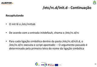 /etc/rc.d/init.d - Continuação
Recapitulando
• O init lê o /etc/inittab
• De acordo com a entrada initdefault, chama o /etc/rc.d/rc
• Para cada ligação simbólica dentro da pasta /etc/rc.d/rcX.d, o
/etc/rc.d/rc executa o script apontado: – O argumento passado é
determinado pela primeira letra do nome da ligação simbólica
16
 
