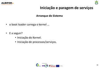 Iniciação e paragem de serviços
Arranque do Sistema
• o boot loader carrega o kernel …
• E a seguir?
• Iniciação do Kernel.
• Iniciação de processos/serviços.
18
 