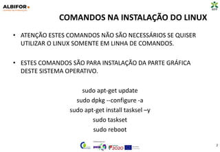 COMANDOS NA INSTALAÇÃO DO LINUX
• ATENÇÃO ESTES COMANDOS NÃO SÃO NECESSÁRIOS SE QUISER
UTILIZAR O LINUX SOMENTE EM LINHA DE COMANDOS.
• ESTES COMANDOS SÃO PARA INSTALAÇÃO DA PARTE GRÁFICA
DESTE SISTEMA OPERATIVO.
sudo apt-get update
sudo dpkg --configure -a
sudo apt-get install tasksel –y
sudo taskset
sudo reboot
2
 