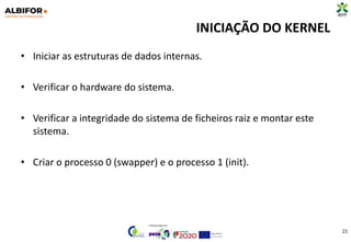 INICIAÇÃO DO KERNEL
• Iniciar as estruturas de dados internas.
• Verificar o hardware do sistema.
• Verificar a integridade do sistema de ficheiros raiz e montar este
sistema.
• Criar o processo 0 (swapper) e o processo 1 (init).
21
 